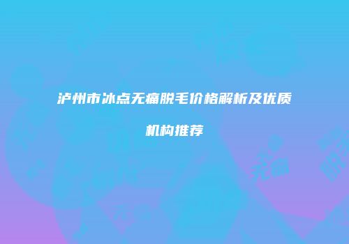 泸州市冰点无痛脱毛价格解析及优质机构推荐
