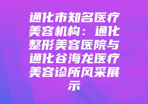 通化市知名医疗美容机构：通化整形美容医院与通化谷海龙医疗美容诊所风采展示