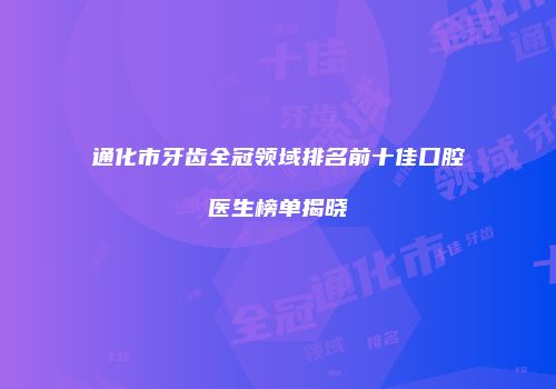通化市牙齿全冠领域排名前十佳口腔医生榜单揭晓