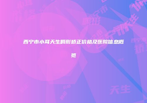 西宁市小耳天生畸形矫正价格及医院信息概览