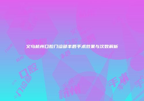 义乌杭州口腔门诊部丰唇手术效果与次数解析