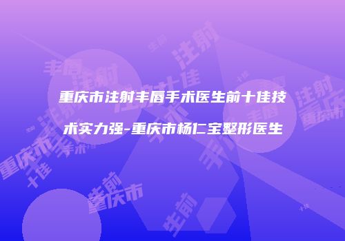 重庆市注射丰唇手术医生前十佳技术实力强-重庆市杨仁宝整形医生