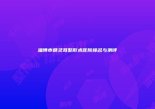 淄博市精灵耳整形术医院排名与测评