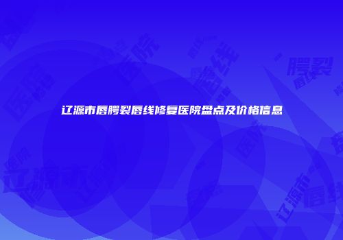 辽源市唇腭裂唇线修复医院盘点及价格信息