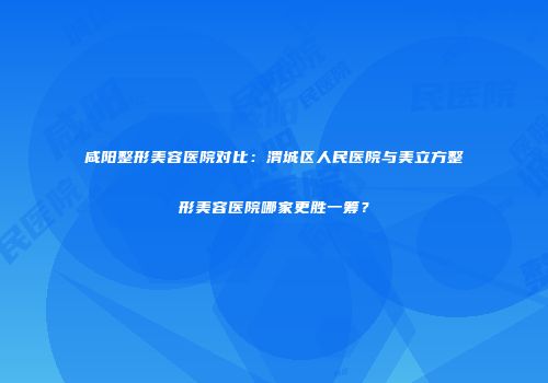 咸阳整形美容医院对比：渭城区人民医院与美立方整形美容医院哪家更胜一筹？