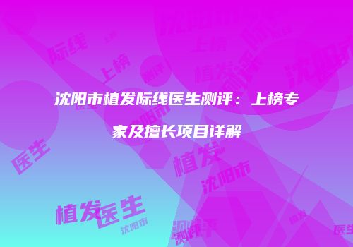 沈阳市植发际线医生测评：上榜专家及擅长项目详解