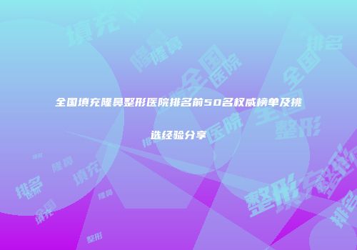 全国填充隆鼻整形医院排名前50名权威榜单及挑选经验分享