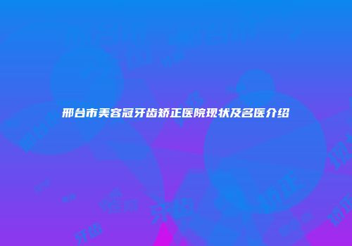 邢台市美容冠牙齿矫正医院现状及名医介绍