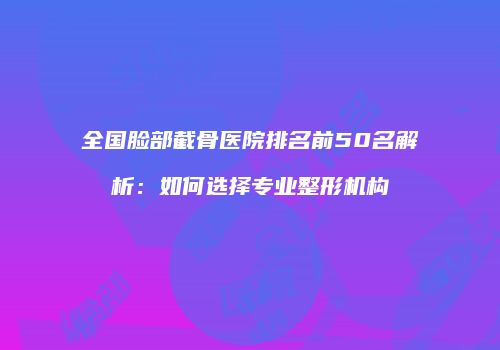 全国脸部截骨医院排名前50名解析：如何选择专业整形机构
