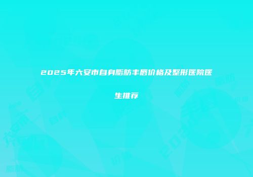 2025年六安市自身脂肪丰唇价格及整形医院医生推荐