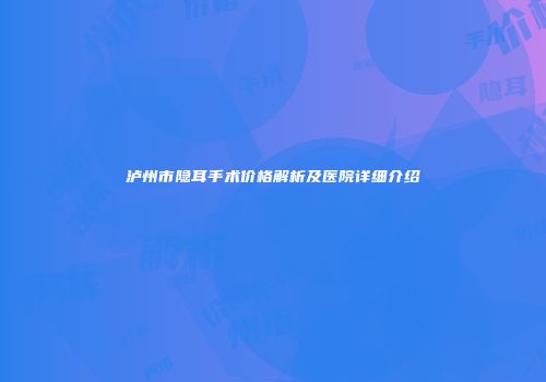 泸州市隐耳手术价格解析及医院详细介绍