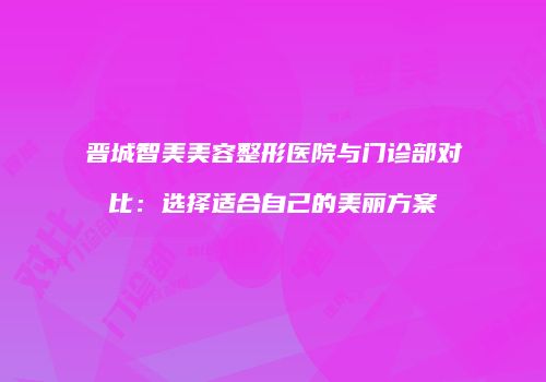 晋城智美美容整形医院与门诊部对比：选择适合自己的美丽方案