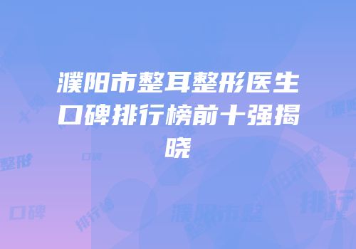 濮阳市整耳整形医生口碑排行榜前十强揭晓