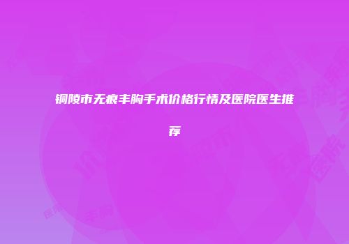 铜陵市无痕丰胸手术价格行情及医院医生推荐