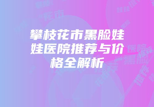 攀枝花市黑脸娃娃医院推荐与价格全解析