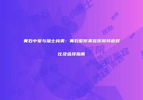 黄石中爱与瑞士纯美：黄石整形美容医院特色对比及选择指南