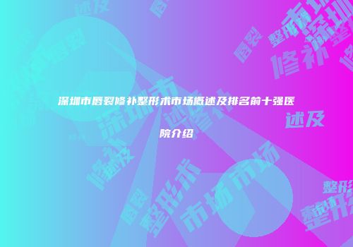 深圳市唇裂修补整形术市场概述及排名前十强医院介绍