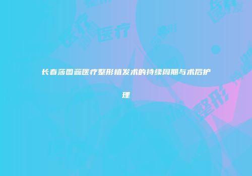 长春莎图蕊医疗整形植发术的持续周期与术后护理