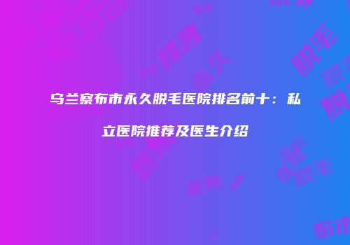 乌兰察布市永久脱毛医院排名前十：私立医院推荐及医生介绍