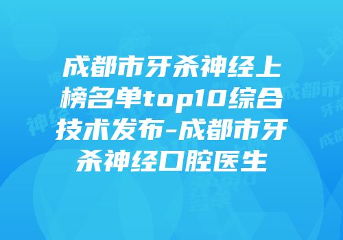 成都市牙杀神经上榜名单top10综合技术发布-成都市牙杀神经口腔医生