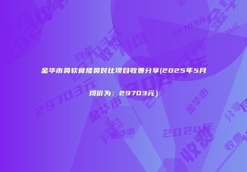 金华市鼻软骨隆鼻对比项目收费分享(2025年5月均价为：29703元）