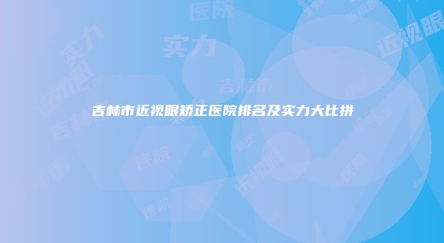 吉林市近视眼矫正医院排名及实力大比拼