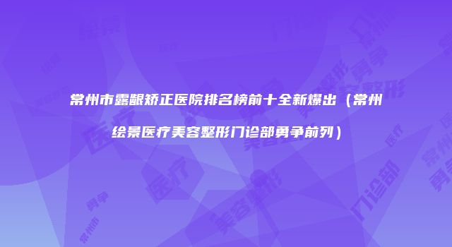 常州市露龈矫正医院排名榜前十全新爆出（常州绘景医疗美容整形门诊部勇争前列）