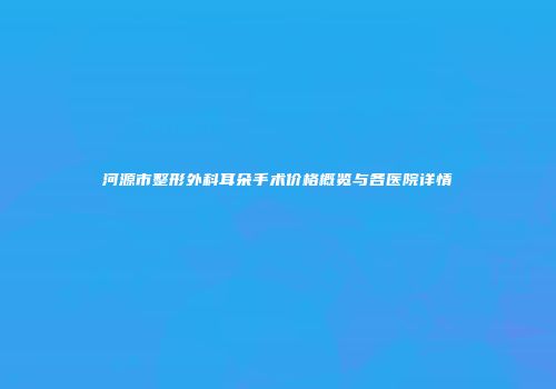 河源市整形外科耳朵手术价格概览与各医院详情