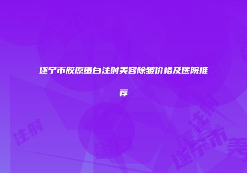 遂宁市胶原蛋白注射美容除皱价格及医院推荐