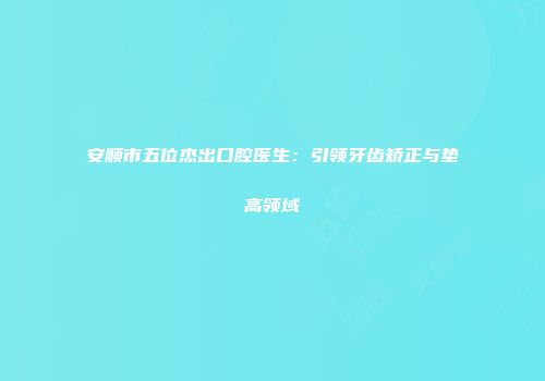 安顺市五位杰出口腔医生：引领牙齿矫正与垫高领域