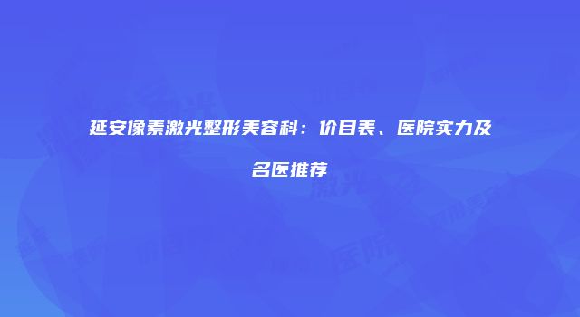 延安像素激光整形美容科：价目表、医院实力及名医推荐