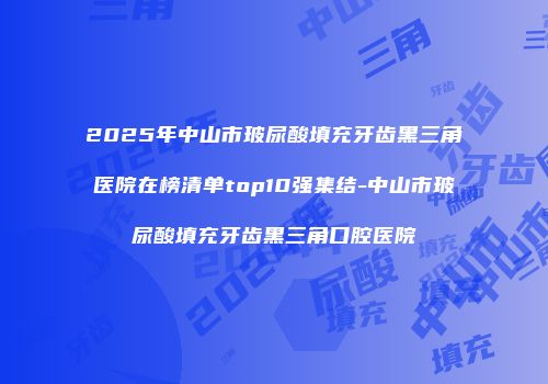 2025年中山市玻尿酸填充牙齿黑三角医院在榜清单top10强集结-中山市玻尿酸填充牙齿黑三角口腔医院