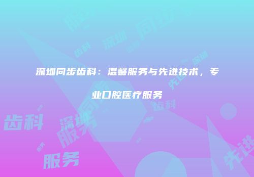 深圳同步齿科：温馨服务与先进技术，专业口腔医疗服务
