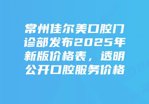 常州佳尔美口腔门诊部发布2025年新版价格表，透明公开口腔服务价格