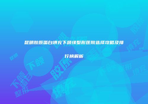 昆明胶原蛋白填充下颌缘整形医院选择攻略及排行榜解析