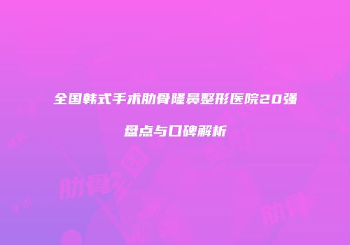 全国韩式手术肋骨隆鼻整形医院20强盘点与口碑解析