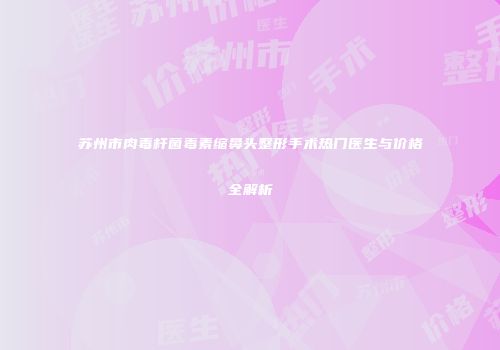 苏州市肉毒杆菌毒素缩鼻头整形手术热门医生与价格全解析
