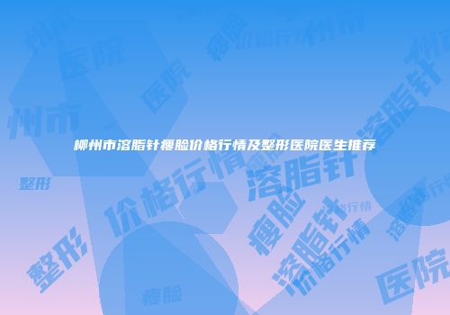 柳州市溶脂针瘦脸价格行情及整形医院医生推荐