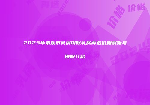 2025年本溪市乳房切除乳房再造价格解析与医院介绍