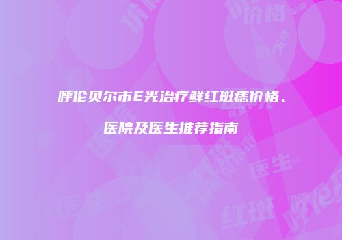 呼伦贝尔市E光治疗鲜红斑痣价格、医院及医生推荐指南