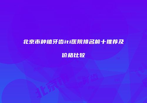 北京市种植牙齿iti医院排名前十推荐及价格比较