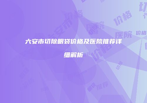 六安市切除眼袋价格及医院推荐详细解析
