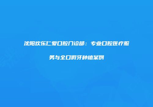 沈阳欢乐仁爱口腔门诊部：专业口腔医疗服务与全口假牙种植案例