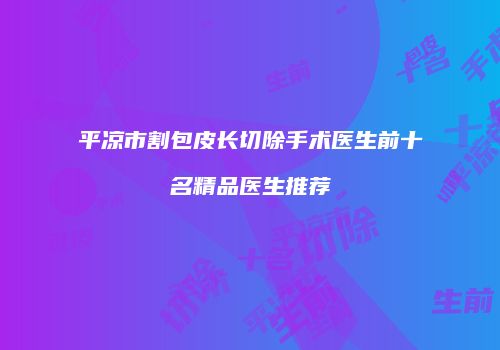 平凉市割包皮长切除手术医生前十名精品医生推荐