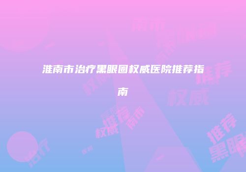 淮南市治疗黑眼圈权威医院推荐指南
