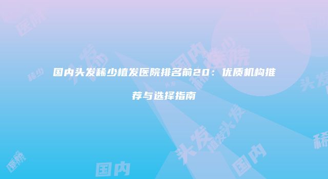 国内头发稀少植发医院排名前20：优质机构推荐与选择指南