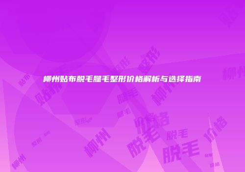 柳州贴布脱毛腿毛整形价格解析与选择指南