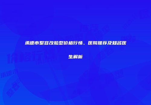 承德市整容改脸型价格行情、医院推荐及知名医生解析