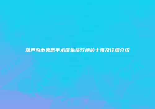 葫芦岛市兔唇手术医生排行榜前十强及详细介绍