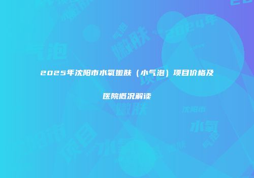 2025年沈阳市水氧嫩肤（小气泡）项目价格及医院概况解读